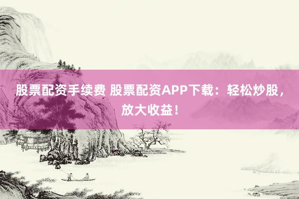 股票配资手续费 股票配资APP下载：轻松炒股，放大收益！