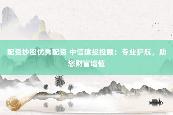 配资炒股优秀配资 中信建投投顾：专业护航，助您财富增值