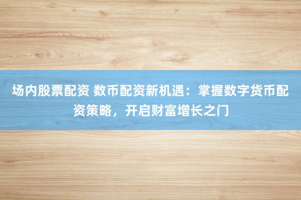 场内股票配资 数币配资新机遇：掌握数字货币配资策略，开启财富增长之门