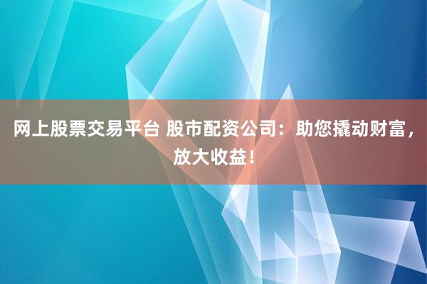 网上股票交易平台 股市配资公司：助您撬动财富，放大收益！