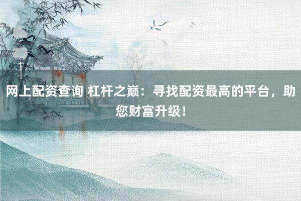 网上配资查询 杠杆之巅：寻找配资最高的平台，助您财富升级！