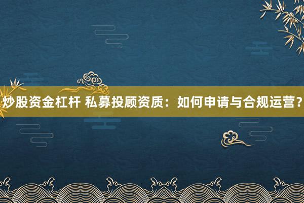 炒股资金杠杆 私募投顾资质：如何申请与合规运营？