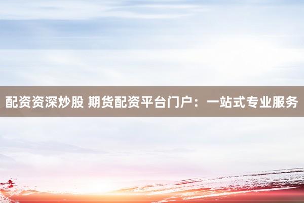 配资资深炒股 期货配资平台门户：一站式专业服务