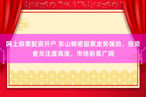 网上股票配资开户 东山精密股票走势强劲，投资者关注度高涨，市场前景广阔