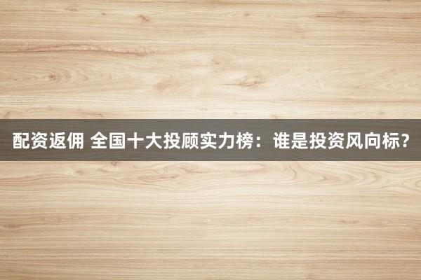 配资返佣 全国十大投顾实力榜：谁是投资风向标？