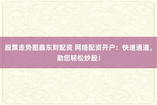 股票走势图鑫东财配资 网络配资开户：快速通道，助您轻松炒股！