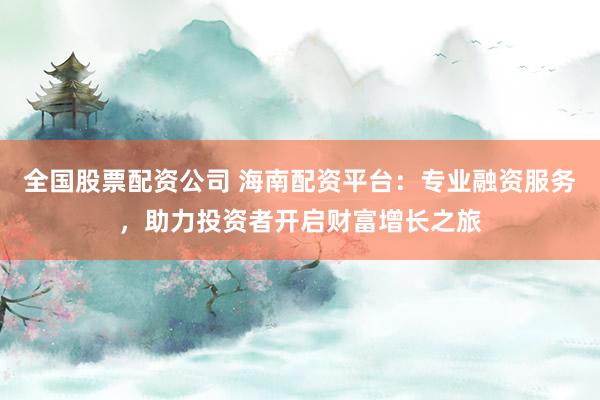 全国股票配资公司 海南配资平台：专业融资服务，助力投资者开启财富增长之旅