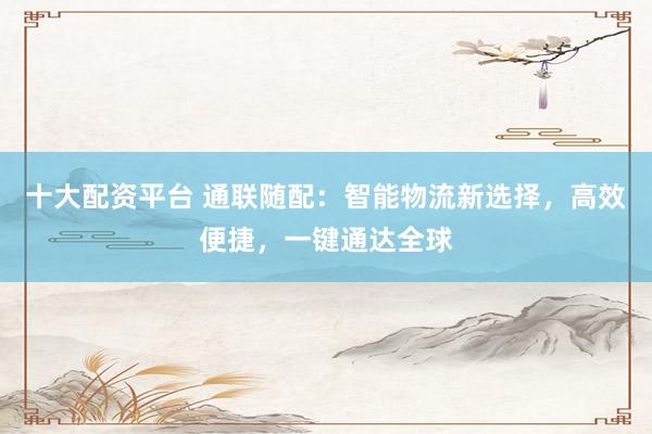 十大配资平台 通联随配：智能物流新选择，高效便捷，一键通达全球