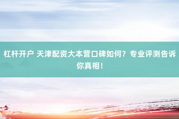 杠杆开户 天津配资大本营口碑如何？专业评测告诉你真相！