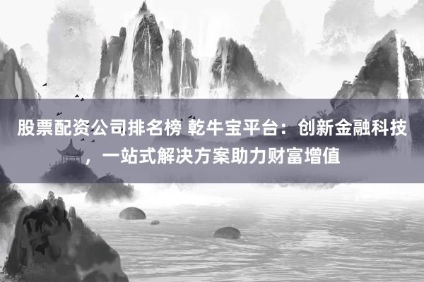 股票配资公司排名榜 乾牛宝平台：创新金融科技，一站式解决方案助力财富增值