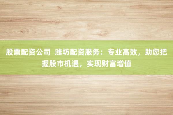 股票配资公司  潍坊配资服务：专业高效，助您把握股市机遇，实现财富增值