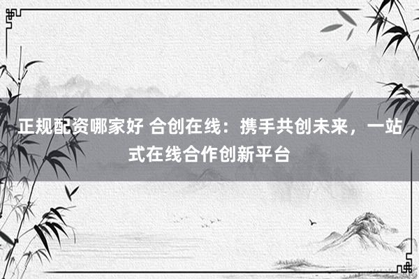 正规配资哪家好 合创在线：携手共创未来，一站式在线合作创新平台