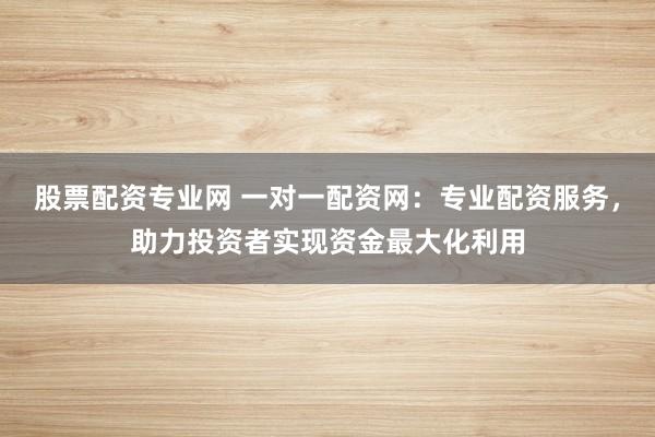 股票配资专业网 一对一配资网：专业配资服务，助力投资者实现资金最大化利用