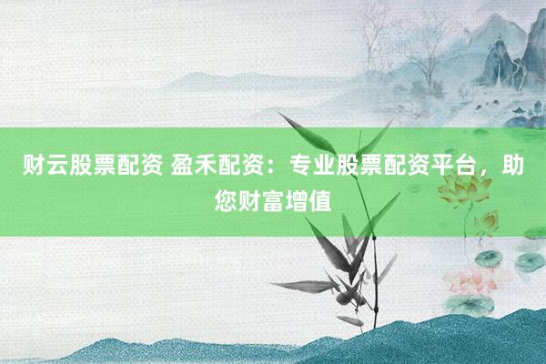 财云股票配资 盈禾配资：专业股票配资平台，助您财富增值