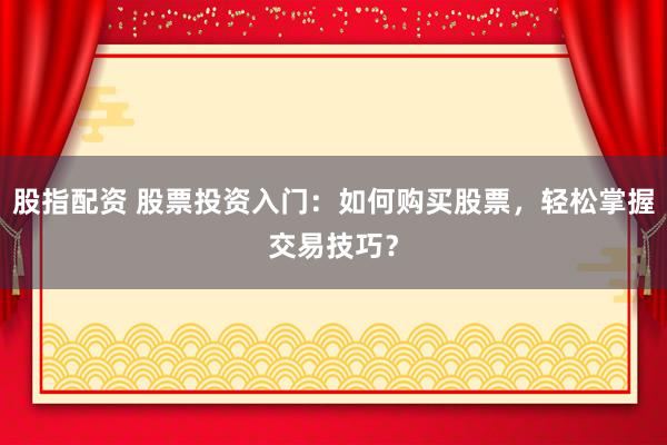 股指配资 股票投资入门：如何购买股票，轻松掌握交易技巧？