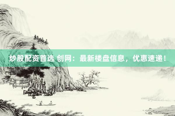 炒股配资首选 创网：最新楼盘信息，优惠速递！