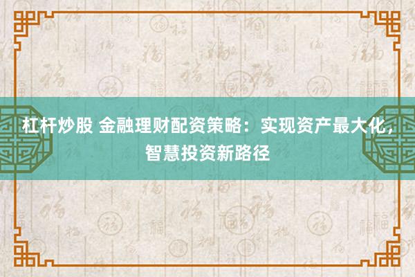 杠杆炒股 金融理财配资策略：实现资产最大化，智慧投资新路径