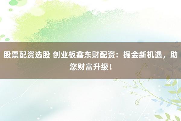 股票配资选股 创业板鑫东财配资：掘金新机遇，助您财富升级！