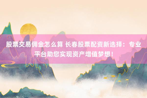 股票交易佣金怎么算 长春股票配资新选择：专业平台助您实现资产增值梦想！
