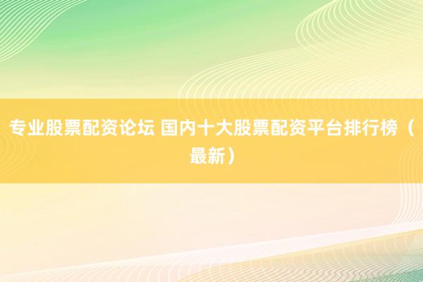 专业股票配资论坛 国内十大股票配资平台排行榜（最新）