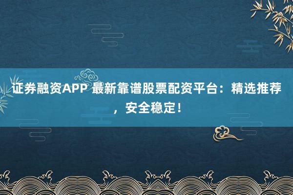 证券融资APP 最新靠谱股票配资平台：精选推荐，安全稳定！