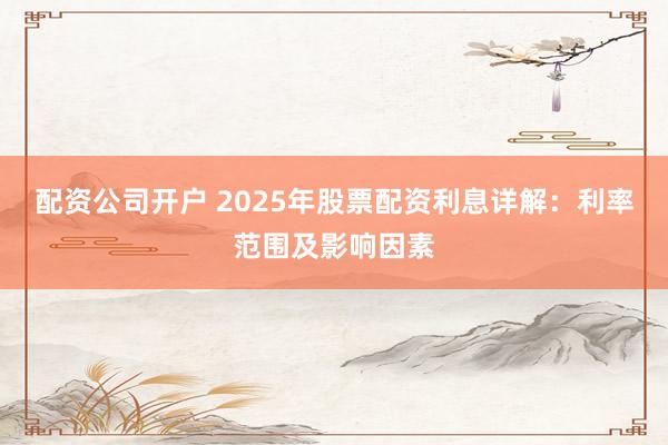 配资公司开户 2025年股票配资利息详解：利率范围及影响因素