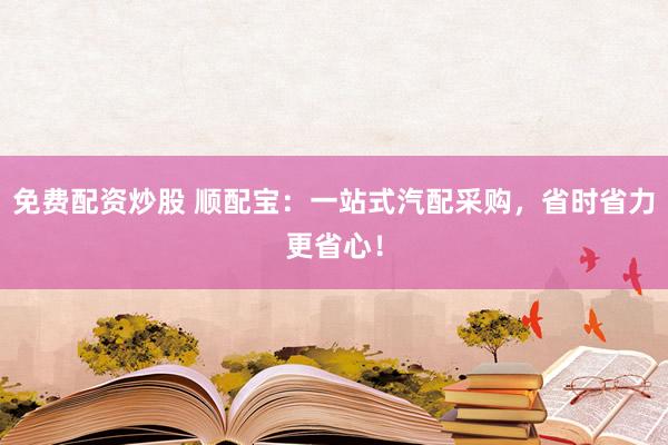 免费配资炒股 顺配宝：一站式汽配采购，省时省力更省心！