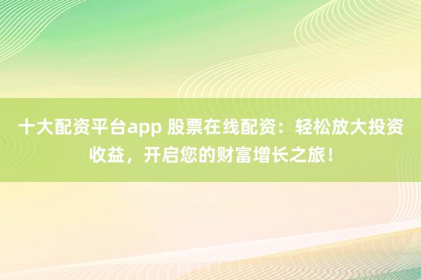 十大配资平台app 股票在线配资：轻松放大投资收益，开启您的财富增长之旅！