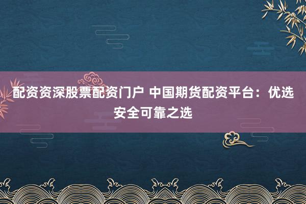 配资资深股票配资门户 中国期货配资平台：优选安全可靠之选
