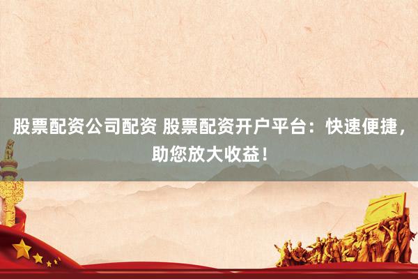 股票配资公司配资 股票配资开户平台：快速便捷，助您放大收益！