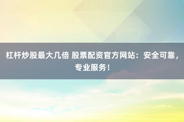 杠杆炒股最大几倍 股票配资官方网站：安全可靠，专业服务！