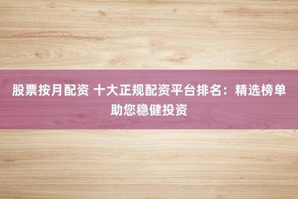 股票按月配资 十大正规配资平台排名：精选榜单助您稳健投资