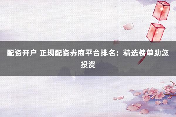 配资开户 正规配资券商平台排名：精选榜单助您投资