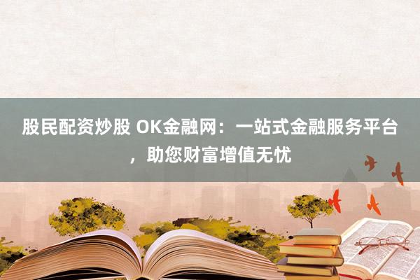 股民配资炒股 OK金融网：一站式金融服务平台，助您财富增值无忧