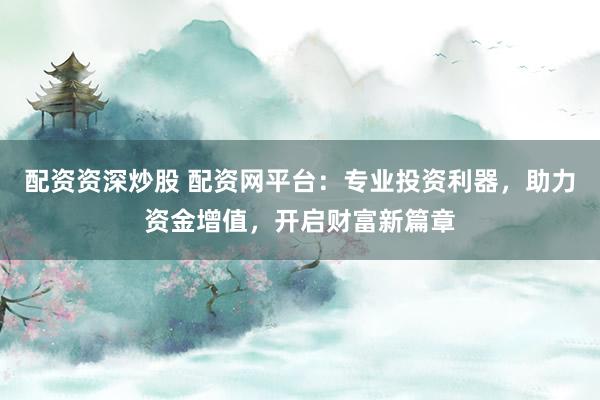 配资资深炒股 配资网平台：专业投资利器，助力资金增值，开启财富新篇章