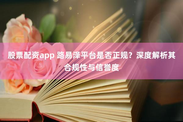 股票配资app 路易泽平台是否正规？深度解析其合规性与信誉度