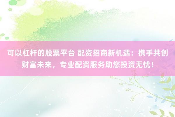 可以杠杆的股票平台 配资招商新机遇：携手共创财富未来，专业配资服务助您投资无忧！