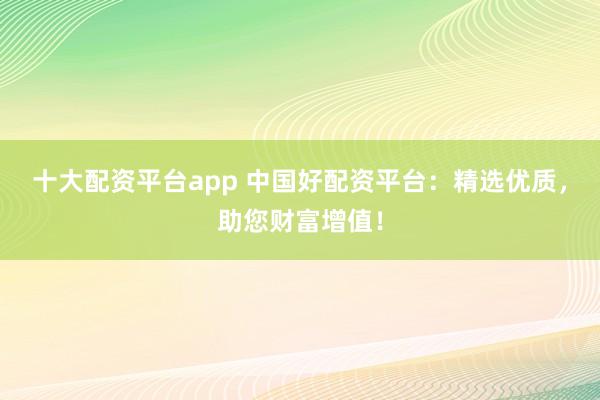 十大配资平台app 中国好配资平台：精选优质，助您财富增值！