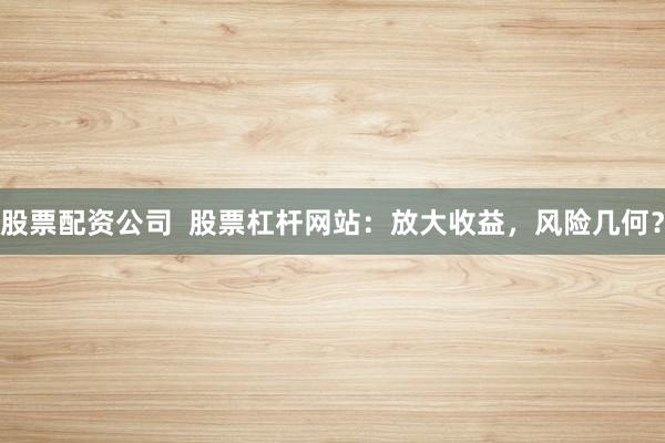 股票配资公司  股票杠杆网站：放大收益，风险几何？