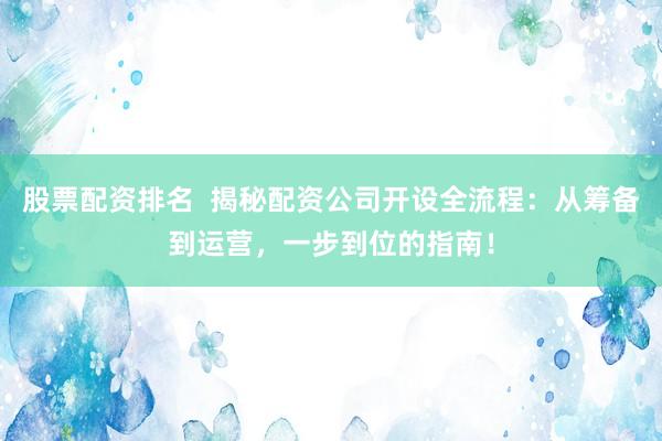 股票配资排名  揭秘配资公司开设全流程：从筹备到运营，一步到位的指南！