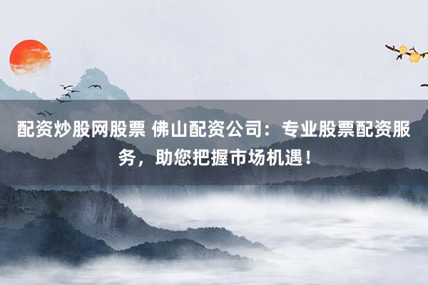 配资炒股网股票 佛山配资公司：专业股票配资服务，助您把握市场机遇！