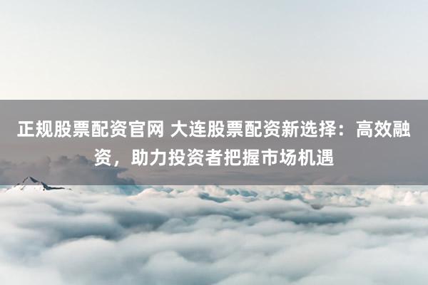 正规股票配资官网 大连股票配资新选择：高效融资，助力投资者把握市场机遇