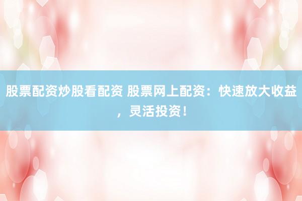 股票配资炒股看配资 股票网上配资：快速放大收益，灵活投资！