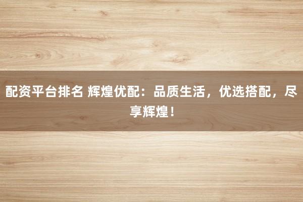 配资平台排名 辉煌优配：品质生活，优选搭配，尽享辉煌！