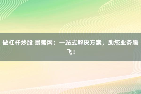 做杠杆炒股 景盛网：一站式解决方案，助您业务腾飞！