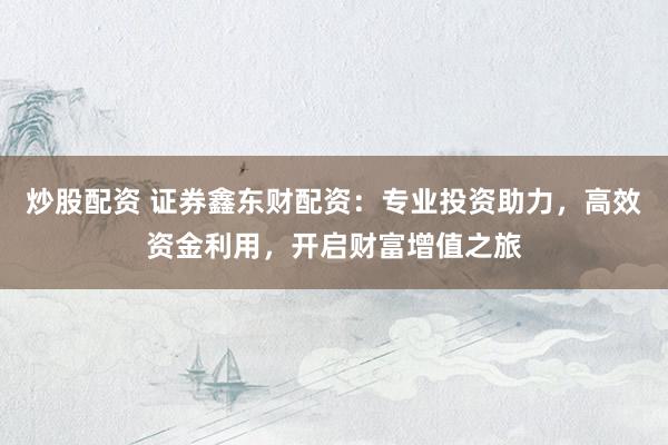 炒股配资 证券鑫东财配资：专业投资助力，高效资金利用，开启财富增值之旅