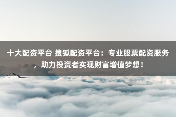 十大配资平台 搜狐配资平台：专业股票配资服务，助力投资者实现财富增值梦想！