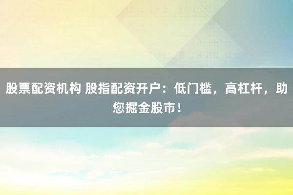 股票配资机构 股指配资开户：低门槛，高杠杆，助您掘金股市！