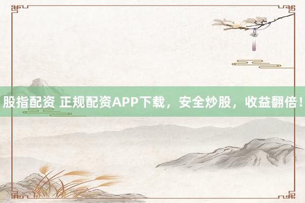 股指配资 正规配资APP下载，安全炒股，收益翻倍！