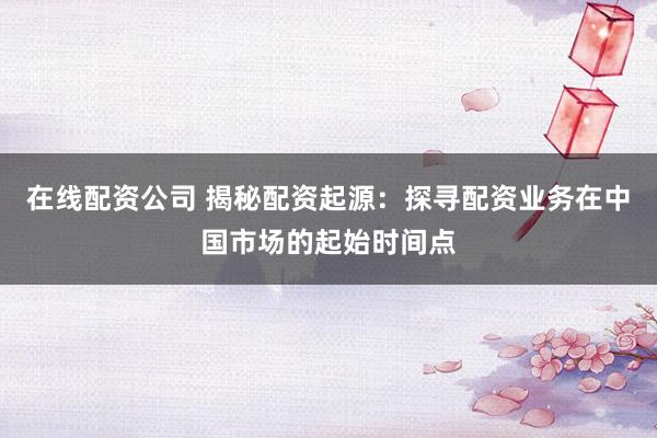 在线配资公司 揭秘配资起源：探寻配资业务在中国市场的起始时间点